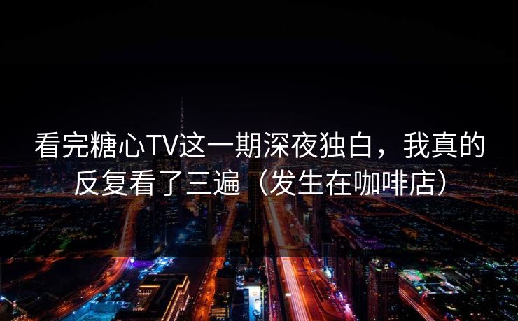 看完糖心TV这一期深夜独白，我真的反复看了三遍（发生在咖啡店）