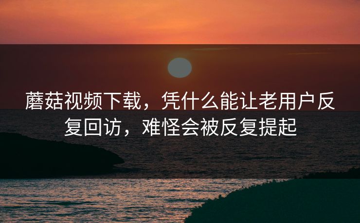 蘑菇视频下载，凭什么能让老用户反复回访，难怪会被反复提起
