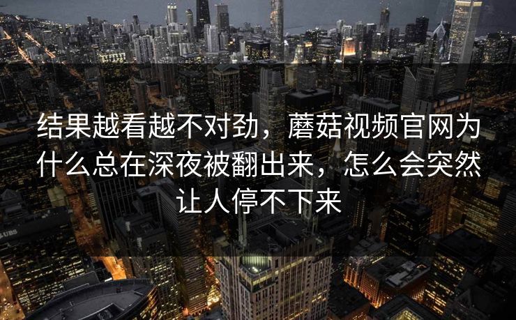 结果越看越不对劲，蘑菇视频官网为什么总在深夜被翻出来，怎么会突然让人停不下来
