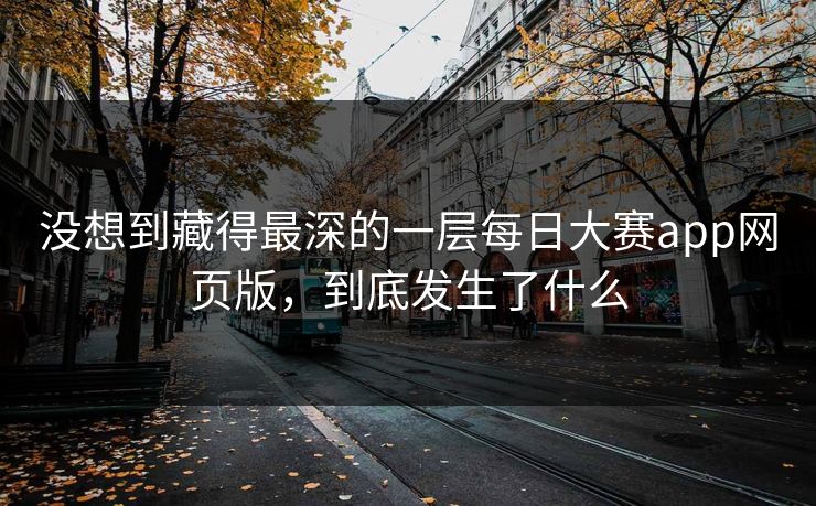 没想到藏得最深的一层每日大赛app网页版，到底发生了什么