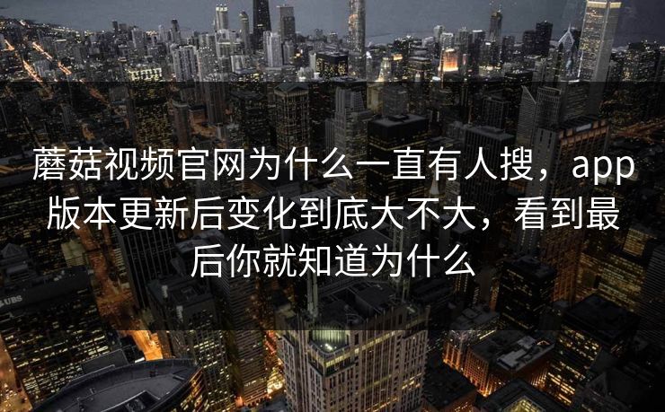 蘑菇视频官网为什么一直有人搜,app版本更新后变化到底大不大,看到最后你就知道为什么