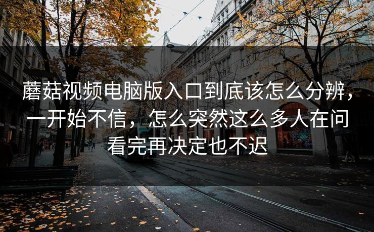 蘑菇视频电脑版入口到底该怎么分辨,一开始不信,怎么突然这么多人在问看完再决定也不迟
