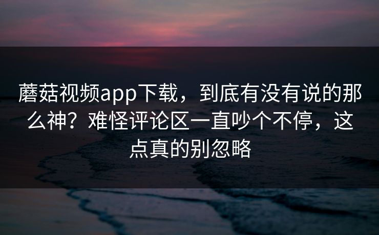 蘑菇视频app下载,到底有没有说的那么神?难怪评论区一直吵个不停,这点真的别忽略