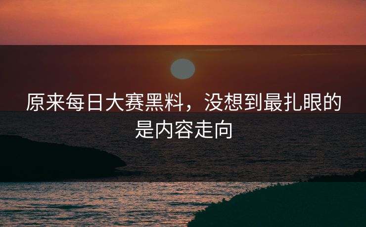 原来每日大赛黑料,没想到最扎眼的是内容走向