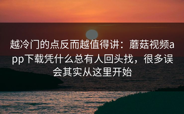越冷门的点反而越值得讲：蘑菇视频app下载凭什么总有人回头找，很多误会其实从这里开始