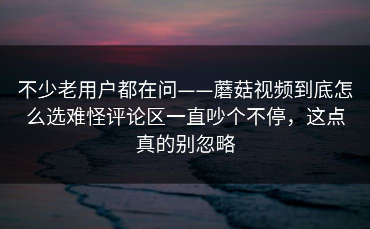 不少老用户都在问——蘑菇视频到底怎么选难怪评论区一直吵个不停，这点真的别忽略