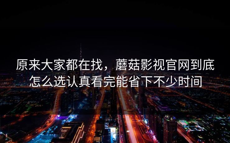 原来大家都在找，蘑菇影视官网到底怎么选认真看完能省下不少时间