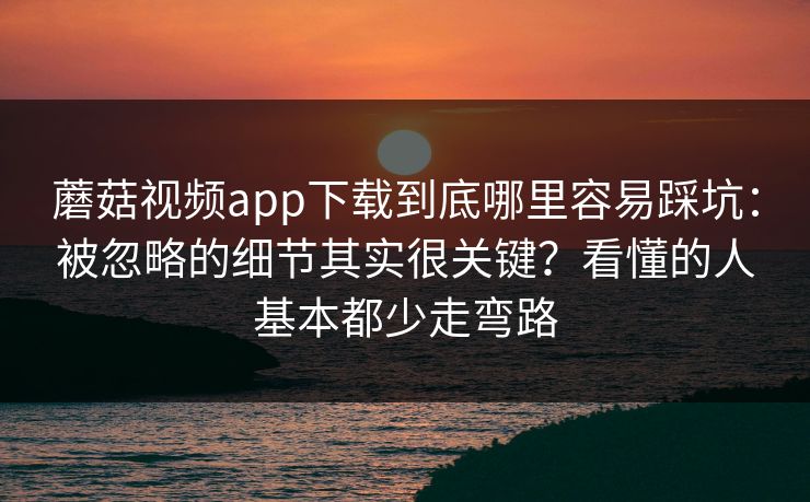 蘑菇视频app下载到底哪里容易踩坑：被忽略的细节其实很关键？看懂的人基本都少走弯路