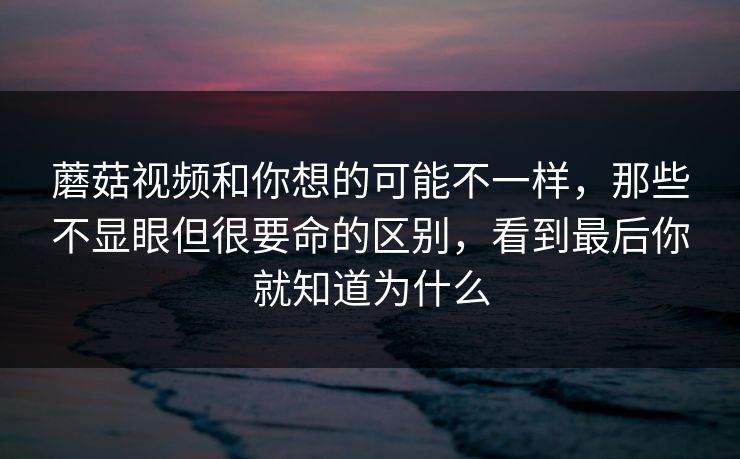 蘑菇视频和你想的可能不一样，那些不显眼但很要命的区别，看到最后你就知道为什么
