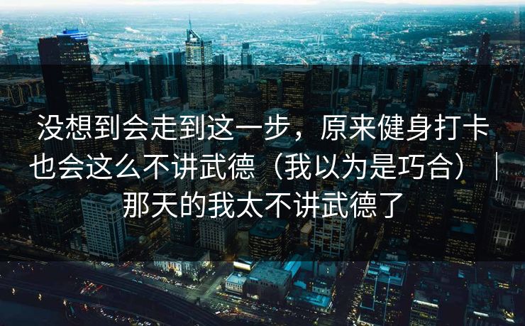 没想到会走到这一步，原来健身打卡也会这么不讲武德（我以为是巧合）｜那天的我太不讲武德了