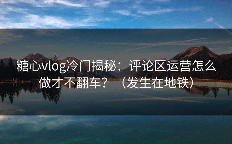 糖心vlog冷门揭秘：评论区运营怎么做才不翻车？（发生在地铁）