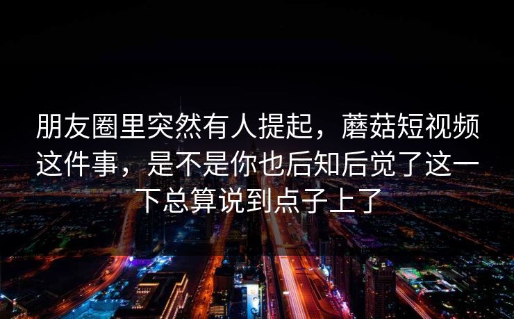 朋友圈里突然有人提起，蘑菇短视频这件事，是不是你也后知后觉了这一下总算说到点子上了