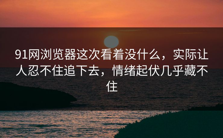 91网浏览器这次看着没什么，实际让人忍不住追下去，情绪起伏几乎藏不住