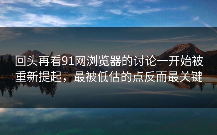 回头再看91网浏览器的讨论一开始被重新提起，最被低估的点反而最关键