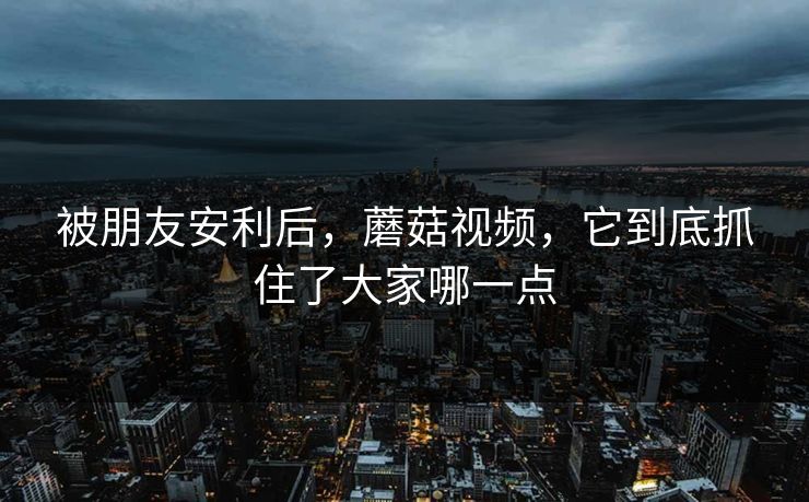被朋友安利后，蘑菇视频，它到底抓住了大家哪一点