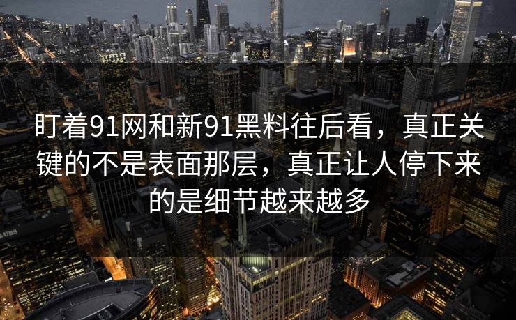盯着91网和新91黑料往后看，真正关键的不是表面那层，真正让人停下来的是细节越来越多