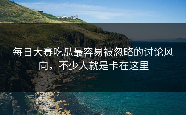 每日大赛吃瓜最容易被忽略的讨论风向，不少人就是卡在这里