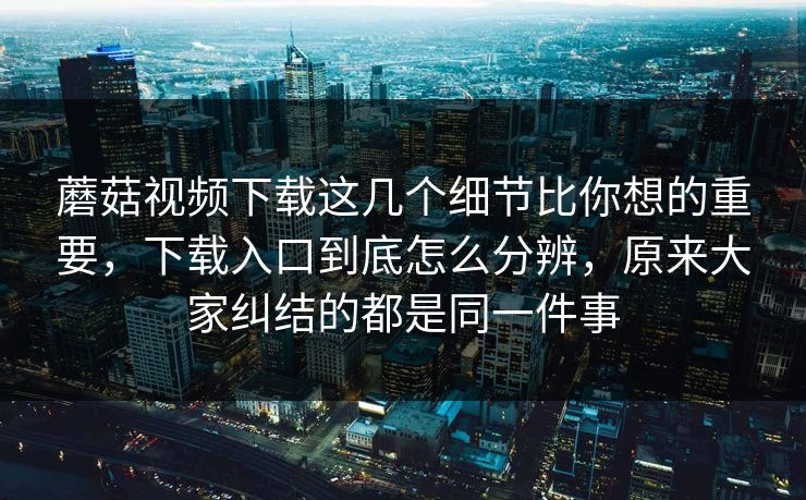 蘑菇视频下载这几个细节比你想的重要，下载入口到底怎么分辨，原来大家纠结的都是同一件事