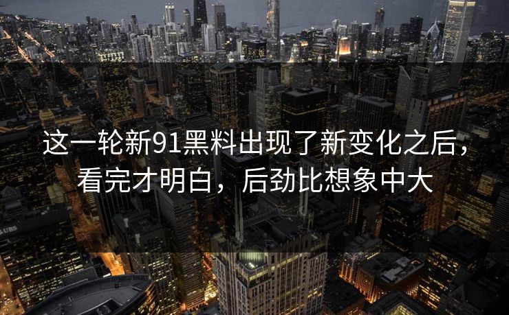 这一轮新91黑料出现了新变化之后，看完才明白，后劲比想象中大