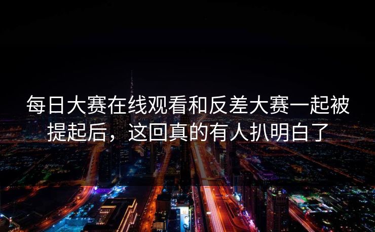 每日大赛在线观看和反差大赛一起被提起后，这回真的有人扒明白了