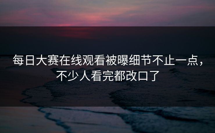 每日大赛在线观看被曝细节不止一点，不少人看完都改口了
