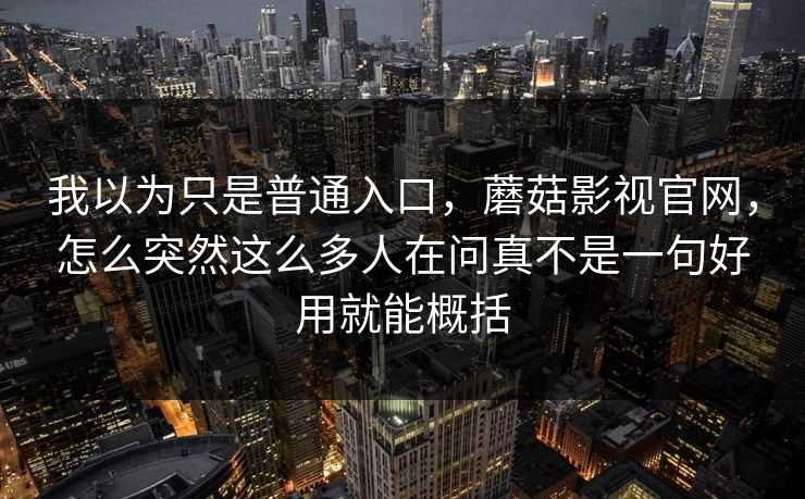 我以为只是普通入口，蘑菇影视官网，怎么突然这么多人在问真不是一句好用就能概括