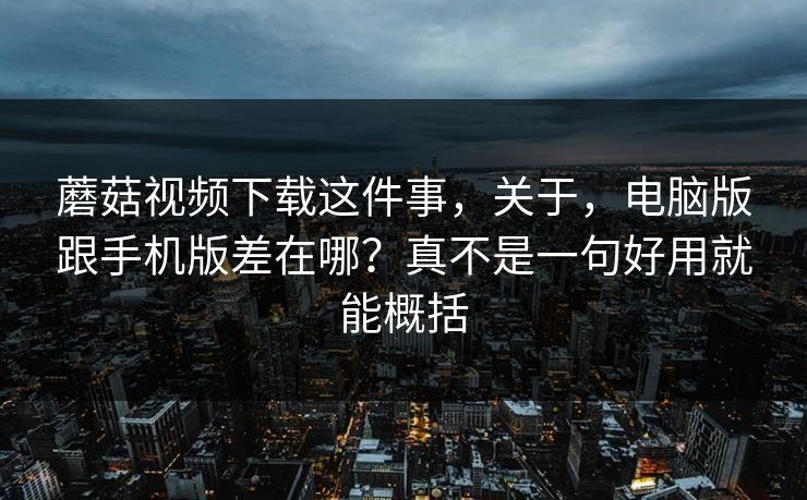 蘑菇视频下载这件事，关于，电脑版跟手机版差在哪？真不是一句好用就能概括