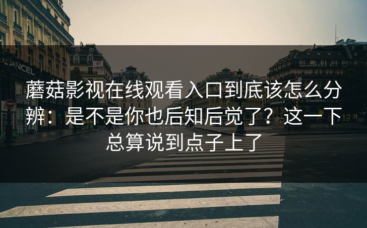 蘑菇影视在线观看入口到底该怎么分辨：是不是你也后知后觉了？这一下总算说到点子上了