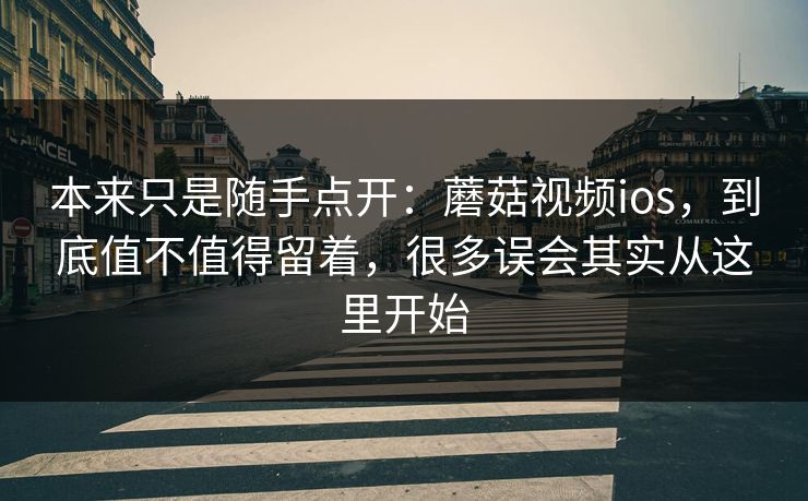 本来只是随手点开：蘑菇视频ios，到底值不值得留着，很多误会其实从这里开始