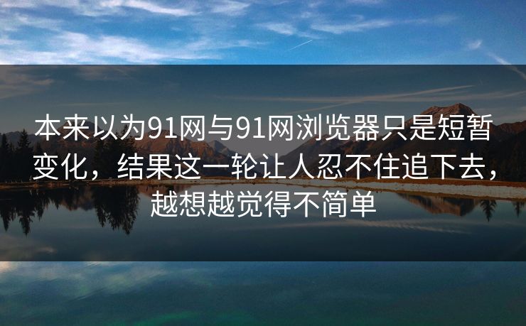 本来以为91网与91网浏览器只是短暂变化，结果这一轮让人忍不住追下去，越想越觉得不简单