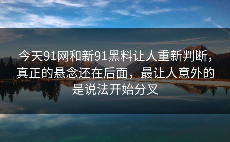 今天91网和新91黑料让人重新判断，真正的悬念还在后面，最让人意外的是说法开始分叉