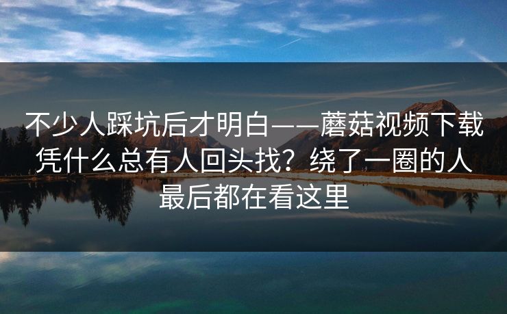 不少人踩坑后才明白——蘑菇视频下载凭什么总有人回头找？绕了一圈的人最后都在看这里