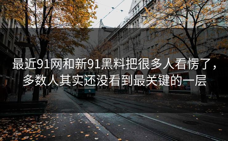 最近91网和新91黑料把很多人看愣了，多数人其实还没看到最关键的一层