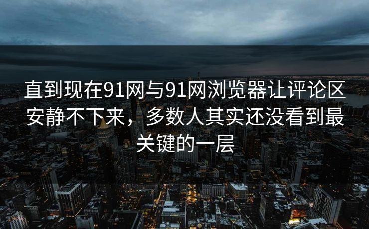 直到现在91网与91网浏览器让评论区安静不下来，多数人其实还没看到最关键的一层