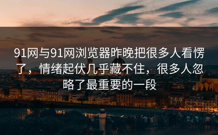 91网与91网浏览器昨晚把很多人看愣了，情绪起伏几乎藏不住，很多人忽略了最重要的一段