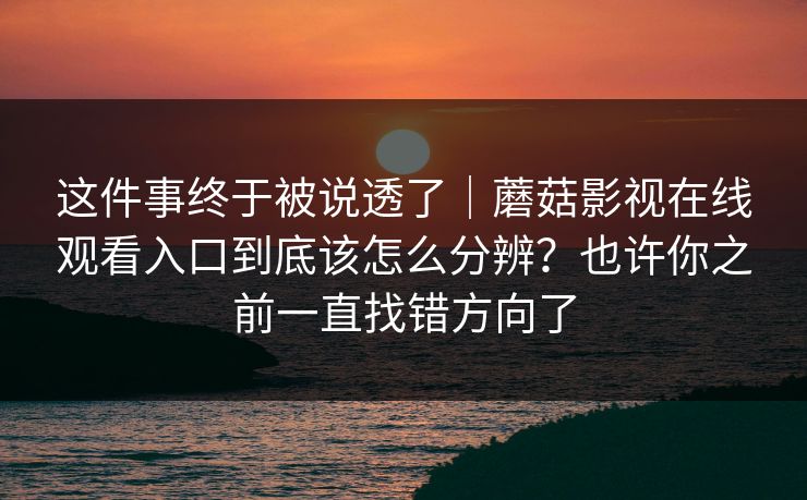 这件事终于被说透了｜蘑菇影视在线观看入口到底该怎么分辨？也许你之前一直找错方向了