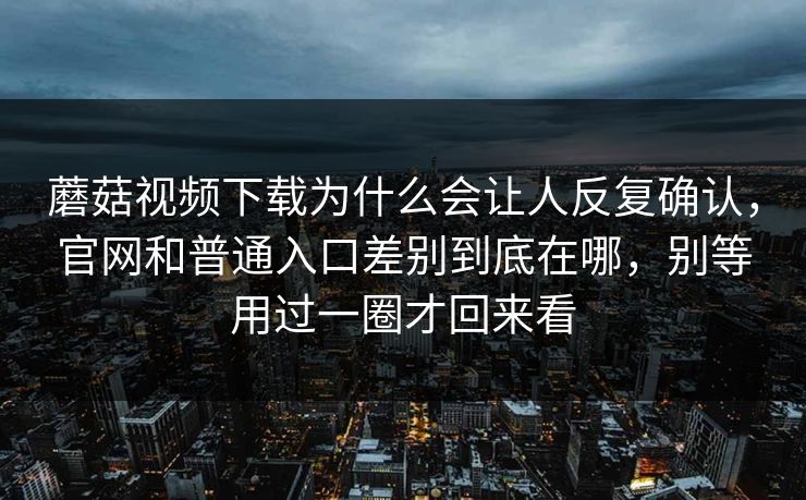 蘑菇视频下载为什么会让人反复确认，官网和普通入口差别到底在哪，别等用过一圈才回来看