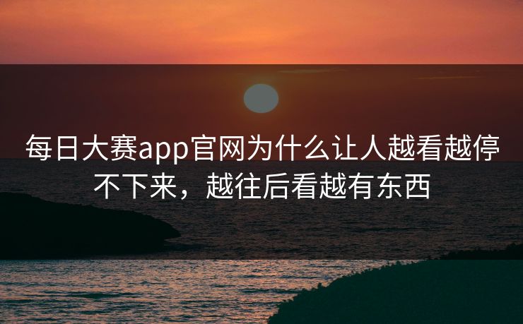 每日大赛app官网为什么让人越看越停不下来，越往后看越有东西