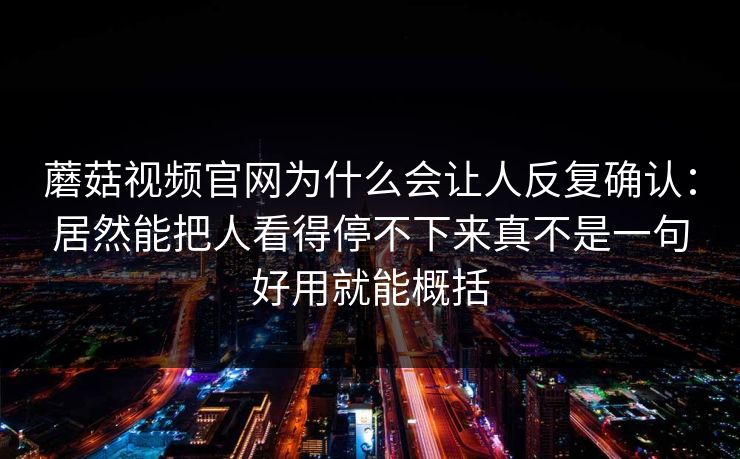 蘑菇视频官网为什么会让人反复确认：居然能把人看得停不下来真不是一句好用就能概括