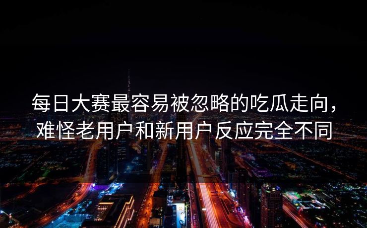 每日大赛最容易被忽略的吃瓜走向，难怪老用户和新用户反应完全不同