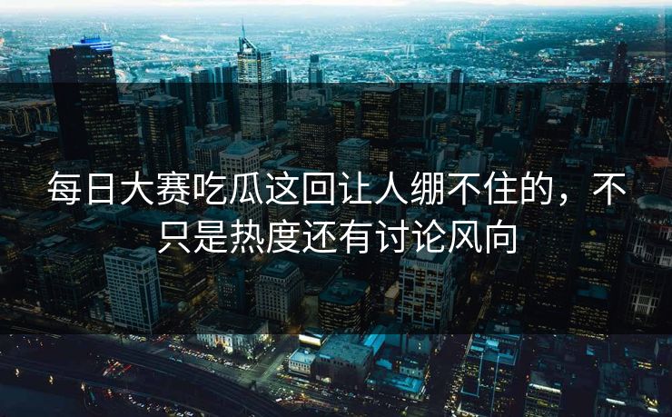 每日大赛吃瓜这回让人绷不住的，不只是热度还有讨论风向