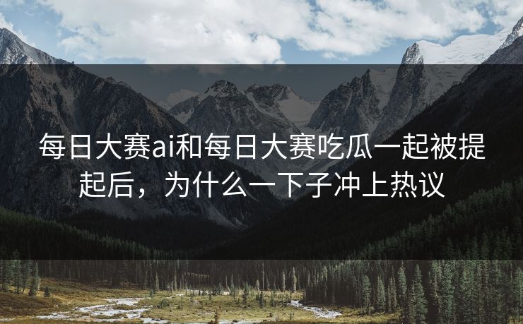每日大赛ai和每日大赛吃瓜一起被提起后，为什么一下子冲上热议