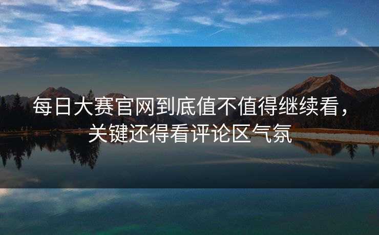 每日大赛官网到底值不值得继续看，关键还得看评论区气氛