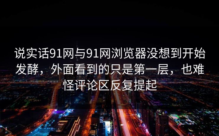 说实话91网与91网浏览器没想到开始发酵，外面看到的只是第一层，也难怪评论区反复提起