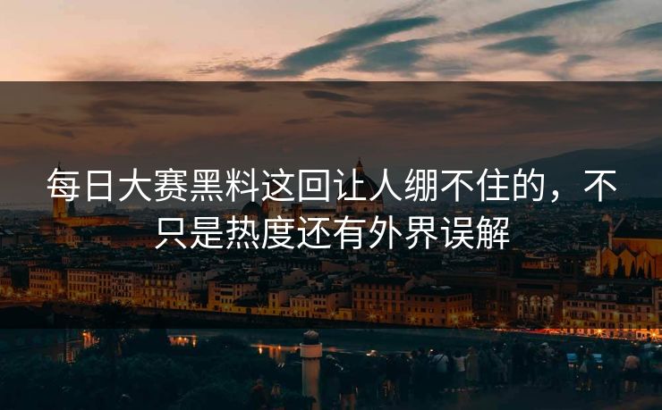 每日大赛黑料这回让人绷不住的，不只是热度还有外界误解