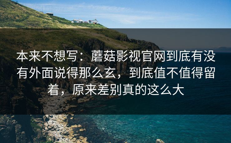 本来不想写：蘑菇影视官网到底有没有外面说得那么玄，到底值不值得留着，原来差别真的这么大