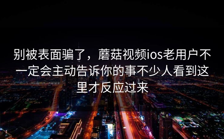 别被表面骗了，蘑菇视频ios老用户不一定会主动告诉你的事不少人看到这里才反应过来