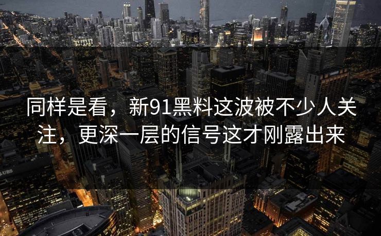 同样是看，新91黑料这波被不少人关注，更深一层的信号这才刚露出来