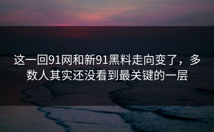 这一回91网和新91黑料走向变了，多数人其实还没看到最关键的一层