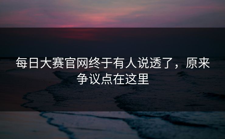 每日大赛官网终于有人说透了，原来争议点在这里